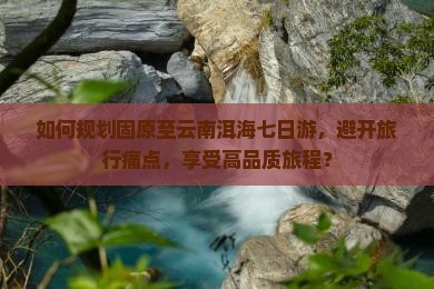如何规划固原至云南洱海七日游，避开旅行痛点，享受高品质旅程？