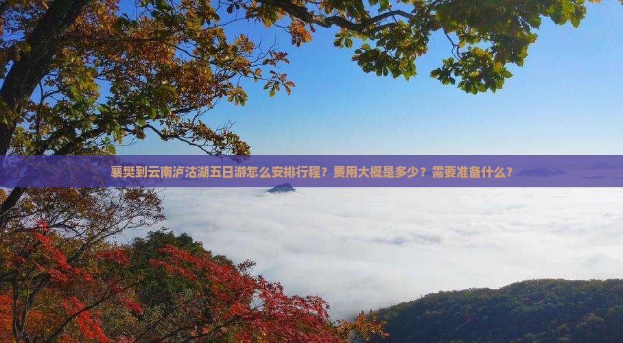 襄樊到云南泸沽湖五日游怎么安排行程？费用大概是多少？需要准备什么？
