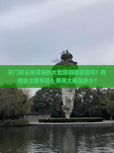 天门到云南洱海的大型旅游团靠谱吗？有哪些注意事项？费用大概是多少？