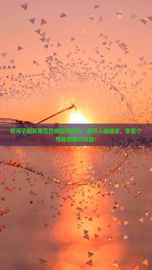 石河子到云南五日游如何规划？避开人潮痛点，享受个性化慢旅行体验！