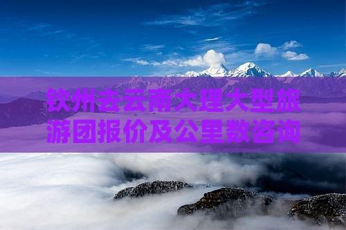 钦州去云南大理大型旅游团报价及公里数咨询