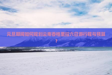 元旦期间如何规划云南香格里拉六日游行程与预算？