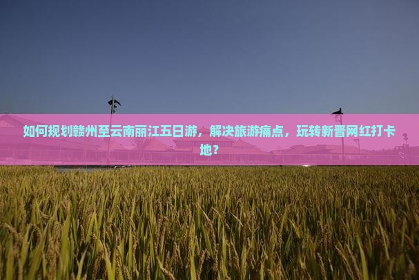 如何规划赣州至云南丽江五日游，解决旅游痛点，玩转新晋网红打卡地？
