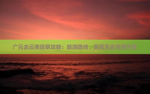 广元去云南昆明攻略：旅游路线、距离及自驾游方案