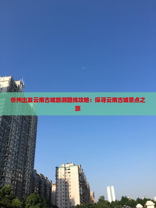 忻州出发云南古城旅游路线攻略：探寻云南古城景点之旅