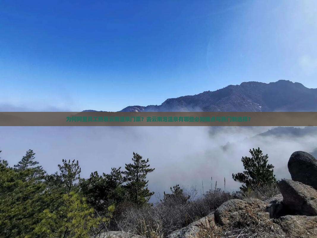为何阿里员工热衷云南温泉门票？去云南泡温泉有哪些必知痛点与热门新选择？