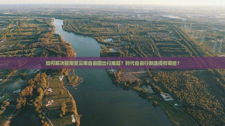 如何解决陇南至云南自由团出行难题？时代自由行新选择有哪些？