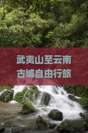 武夷山至云南古城自由行旅游攻略：全面路线指南与热门景点探秘