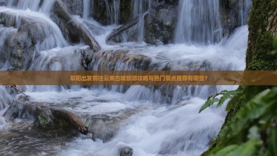 阜阳出发前往云南古城旅游攻略与热门景点推荐有哪些？