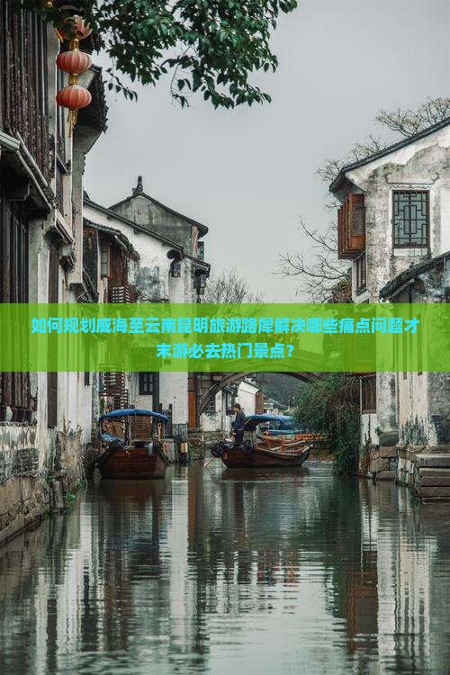 如何规划威海至云南昆明旅游路犀解决哪些痛点问题才末游必去热门景点？