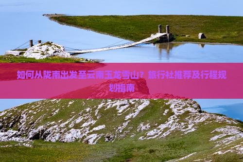 如何从陇南出发至云南玉龙雪山？旅行社推荐及行程规划指南