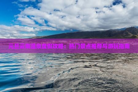 元旦云南温泉度假攻略：热门景点推荐与游玩指南