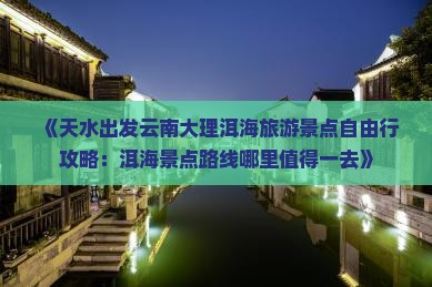 《天水出发云南大理洱海旅游景点自由行攻略：洱海景点路线哪里值得一去》