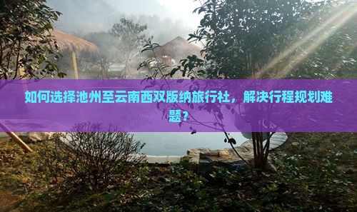 如何选择池州至云南西双版纳旅行社，解决行程规划难题？