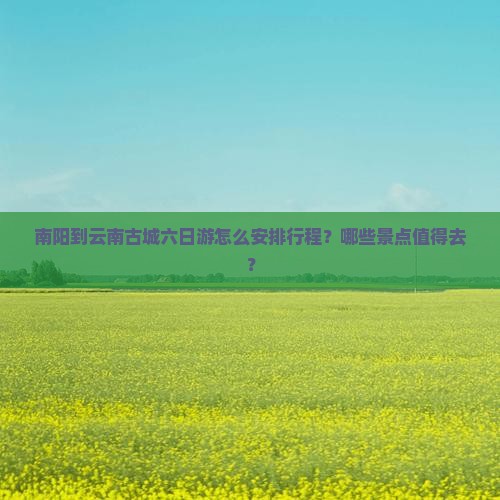 南阳到云南古城六日游怎么安排行程？哪些景点值得去？