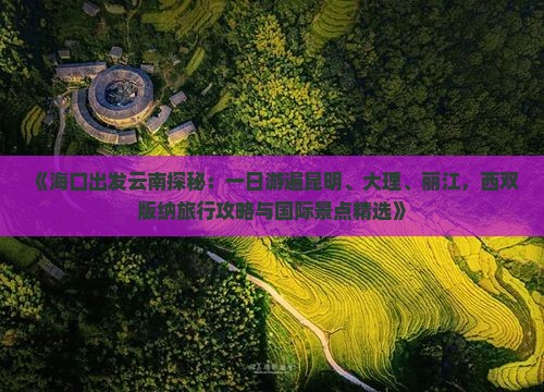 《海口出发云南探秘：一日游遍昆明、大理、丽江，西双版纳旅行攻略与国际景点精选》