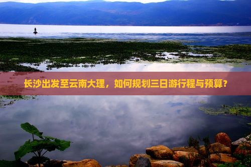 长沙出发至云南大理，如何规划三日游行程与预算？
