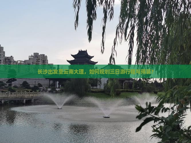 长沙出发至云南大理，如何规划三日游行程与预算？