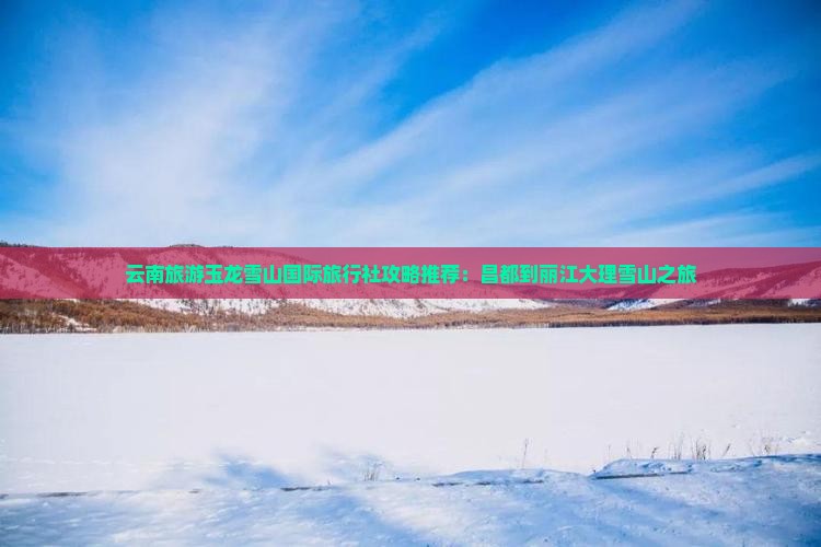 云南旅游玉龙雪山国际旅行社攻略推荐：昌都到丽江大理雪山之旅