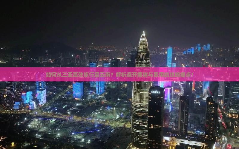 如何从三亚高效旅行至云南？解析避开拥堵与费用的攻略痛点！