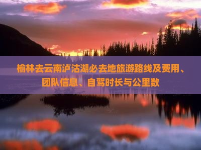 榆林去云南泸沽湖必去地旅游路线及费用、团队信息、自驾时长与公里数