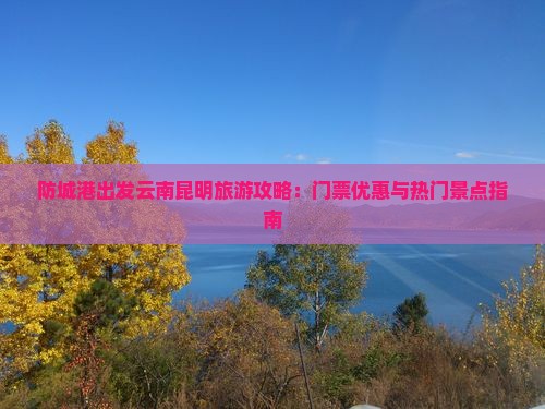 防城港出发云南昆明旅游攻略：门票优惠与热门景点指南