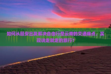 如何从延安出发解决自由行至云南的交通痛点，实现说走就走的旅行？