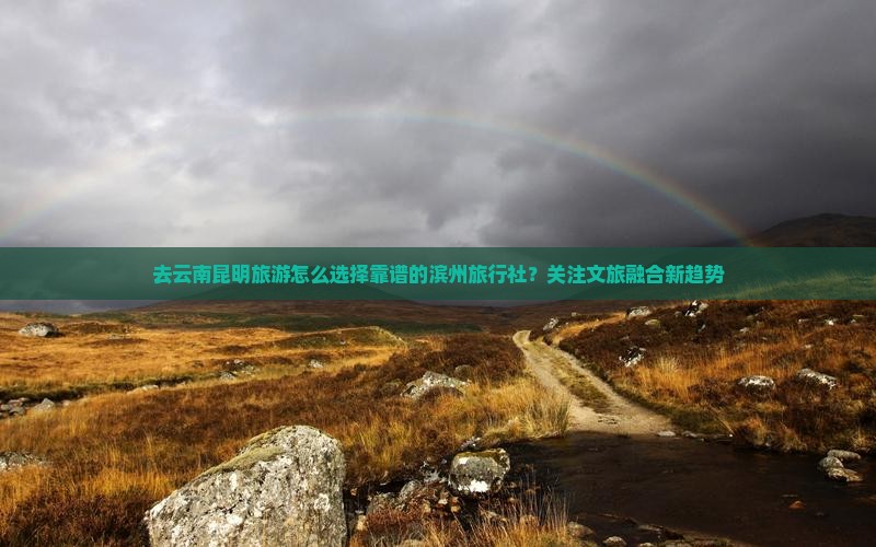 去云南昆明旅游怎么选择靠谱的滨州旅行社？关注文旅融合新趋势
