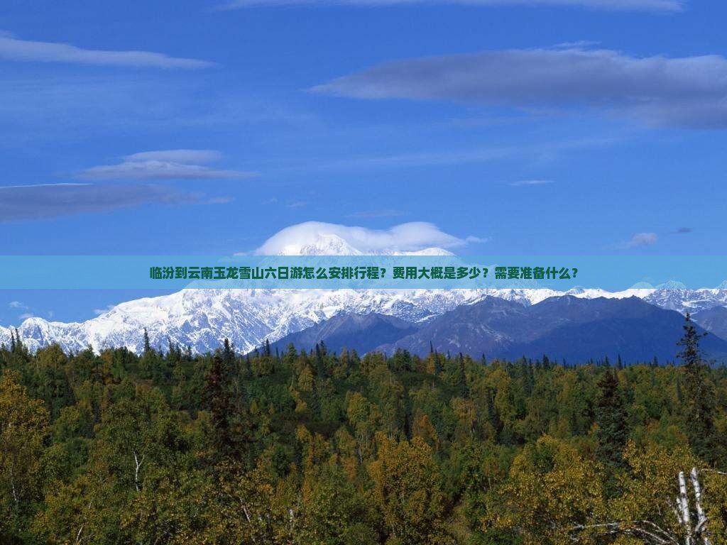 临汾到云南玉龙雪山六日游怎么安排行程？费用大概是多少？需要准备什么？