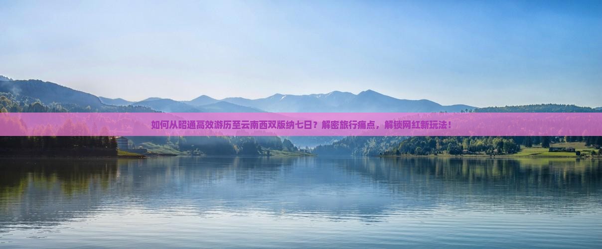 如何从昭通高效游历至云南西双版纳七日？解密旅行痛点，解锁网红新玩法！