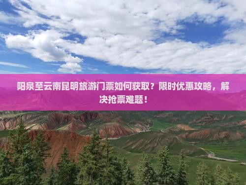 阳泉至云南昆明旅游门票如何获取？限时优惠攻略，解决抢票难题！