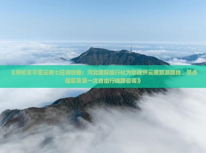 《呼伦贝尔至云南七日游攻略：河北国际旅行社为您提供云南旅游路线、景点信息及第一次自由行线路咨询》