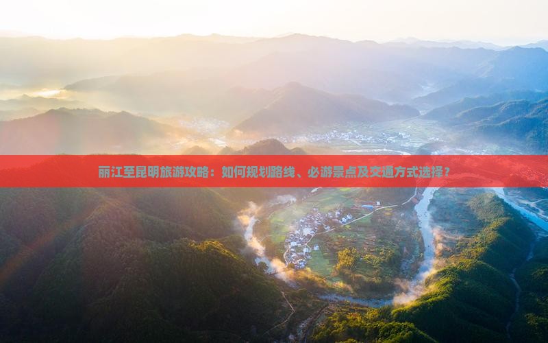 丽江至昆明旅游攻略：如何规划路线、必游景点及交通方式选择？