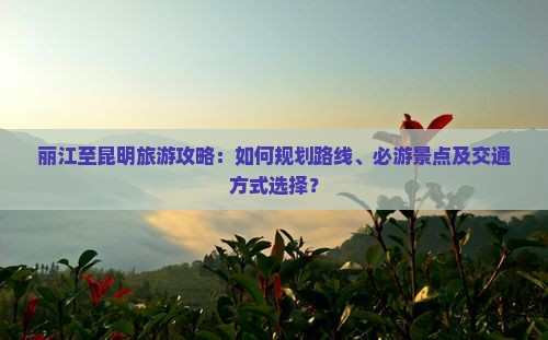 丽江至昆明旅游攻略：如何规划路线、必游景点及交通方式选择？