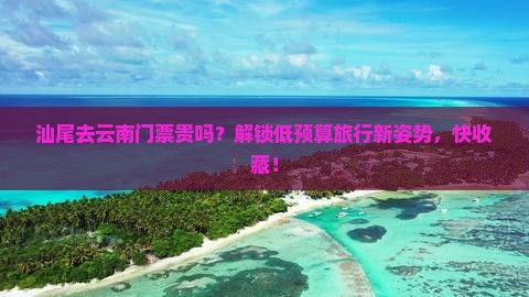 汕尾去云南门票贵吗？解锁低预算旅行新姿势，快收藏！