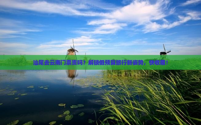 汕尾去云南门票贵吗？解锁低预算旅行新姿势，快收藏！