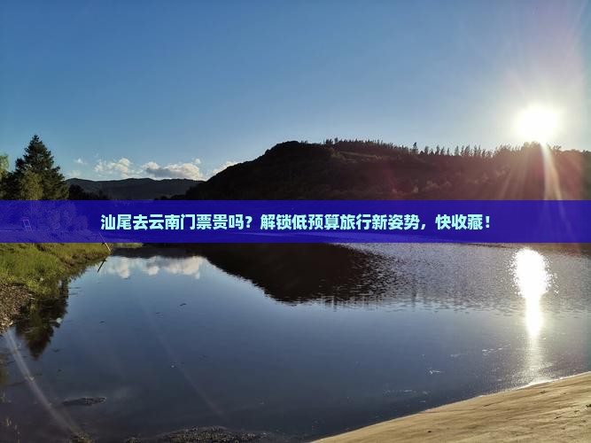 汕尾去云南门票贵吗？解锁低预算旅行新姿势，快收藏！