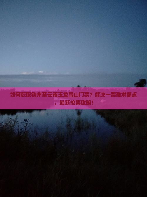 如何获取钦州至云南玉龙雪山门票？解决一票难求痛点，最新抢票攻略！