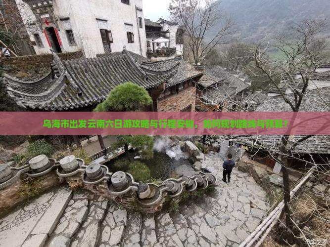 乌海市出发云南六日游攻略与行程安排，如何规划路线与预算？