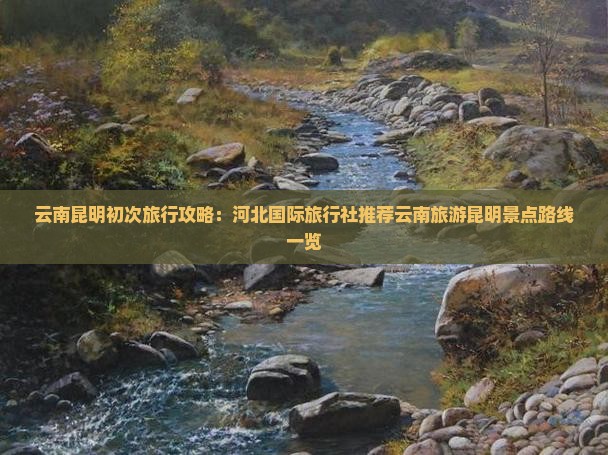 云南昆明初次旅行攻略：河北国际旅行社推荐云南旅游昆明景点路线一览