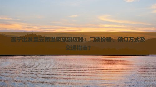 遂宁出发至云南温泉旅游攻略：门票价格、预订方式及交通指南？