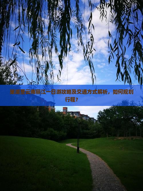 巢湖至云南丽江一日游攻略及交通方式解析，如何规划行程？