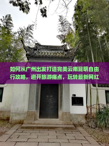 如何从广州出发打造完美云南昆明自由行攻略，避开旅游痛点，玩转最新网红景点？