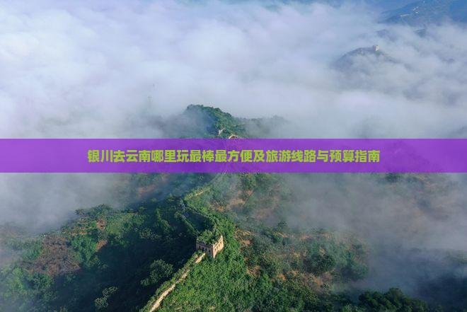 银川去云南哪里玩最棒最方便及旅游线路与预算指南