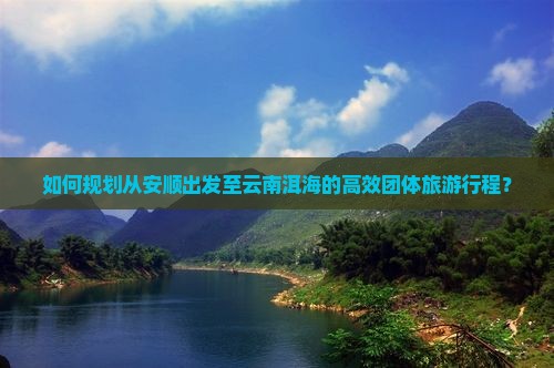 如何规划从安顺出发至云南洱海的高效团体旅游行程？