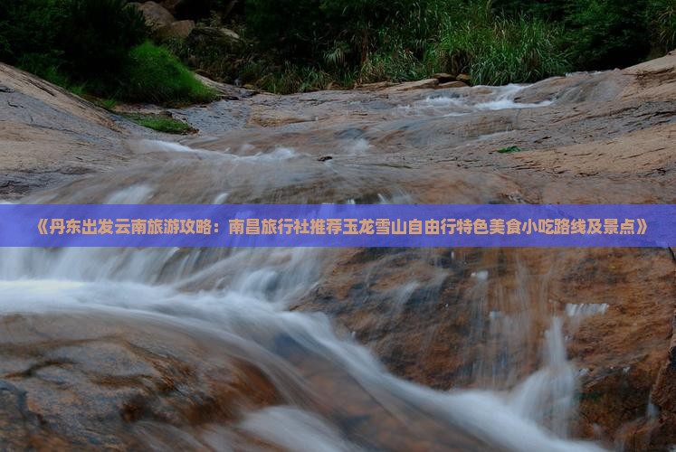 《丹东出发云南旅游攻略：南昌旅行社推荐玉龙雪山自由行特色美食小吃路线及景点》
