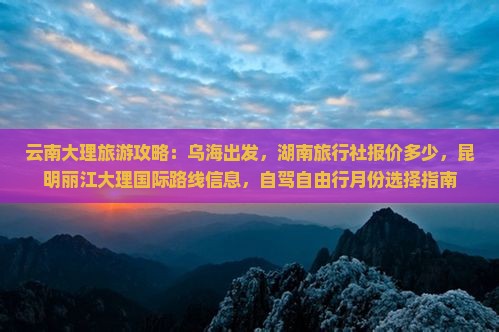 云南大理旅游攻略：乌海出发，湖南旅行社报价多少，昆明丽江大理国际路线信息，自驾自由行月份选择指南