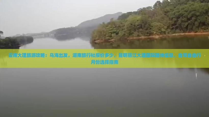 云南大理旅游攻略：乌海出发，湖南旅行社报价多少，昆明丽江大理国际路线信息，自驾自由行月份选择指南