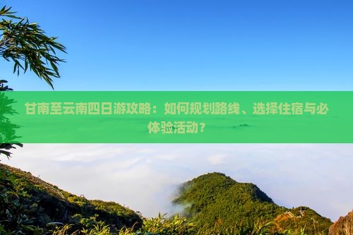 甘南至云南四日游攻略：如何规划路线、选择住宿与必体验活动？