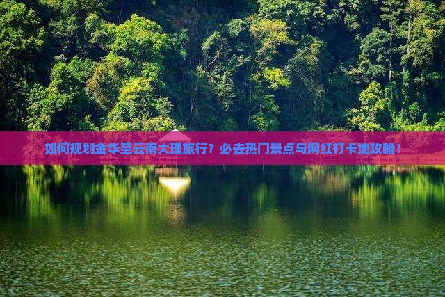 如何规划金华至云南大理旅行？必去热门景点与网红打卡地攻略！